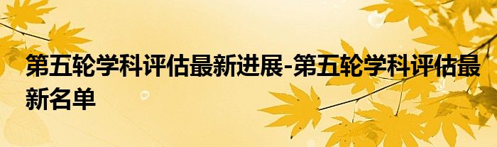 第五轮学科评估最新进展-第五轮学科评估最新名单