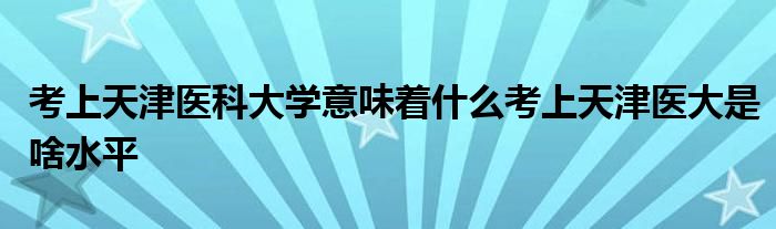 考上天津医科大学意味着什么考上天津医大是啥水平