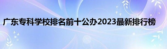 广东专科学校排名前十公办2023最新排行榜