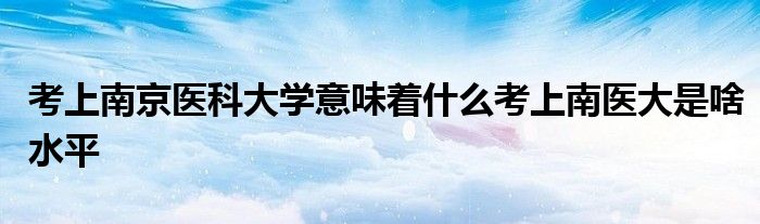 考上南京医科大学意味着什么考上南医大是啥水平