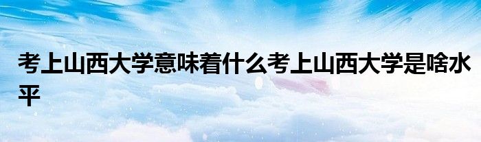 考上山西大学意味着什么考上山西大学是啥水平