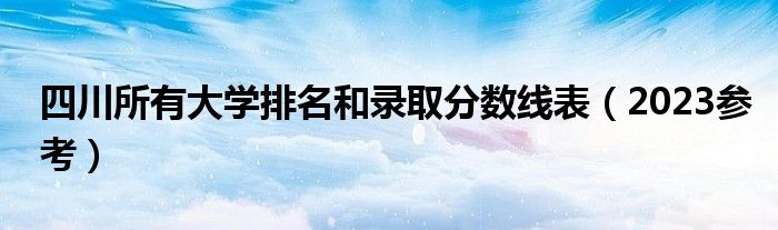 四川所有大学排名和录取分数线表（2023参考）