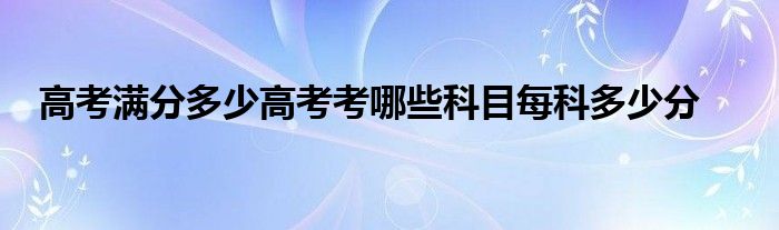 高考满分多少高考考哪些科目每科多少分