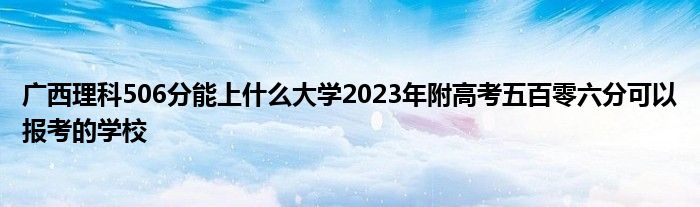 广西理科506分能上什么大学2023年附高考五百零六分可以报考的学校