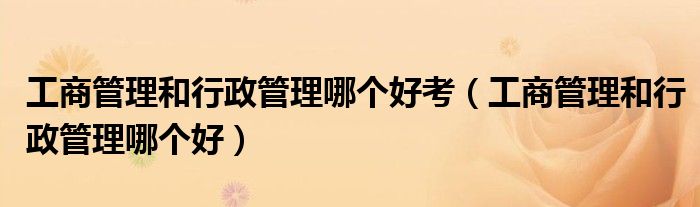 工商管理和行政管理哪个好考（工商管理和行政管理哪个好）
