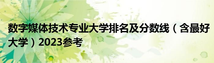 数字媒体技术专业大学排名及分数线（含最好大学）2023参考