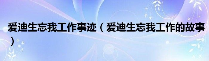 爱迪生忘我工作事迹（爱迪生忘我工作的故事）