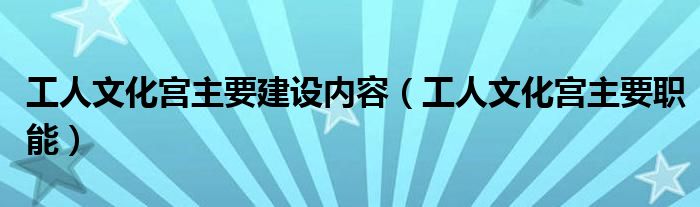 工人文化宫主要建设内容（工人文化宫主要职能）