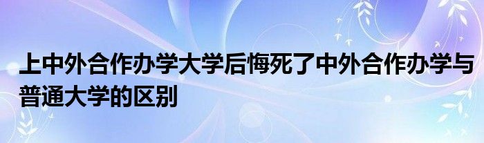 上中外合作办学大学后悔死了中外合作办学与普通大学的区别