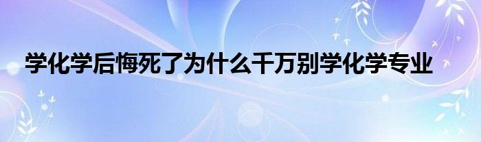 学化学后悔死了为什么千万别学化学专业