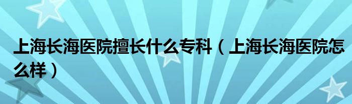 上海长海医院擅长什么专科（上海长海医院怎么样）