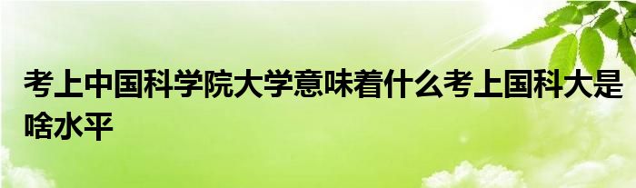 考上中国科学院大学意味着什么考上国科大是啥水平