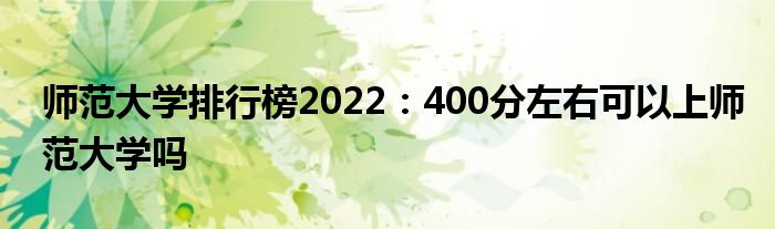 师范大学排行榜2022：400分左右可以上师范大学吗