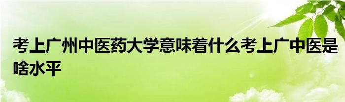 考上广州中医药大学意味着什么考上广中医是啥水平