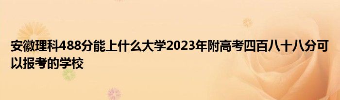 安徽理科488分能上什么大学2023年附高考四百八十八分可以报考的学校