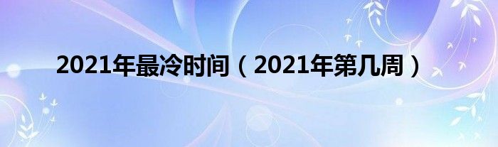 2021年最冷时间（2021年第几周）