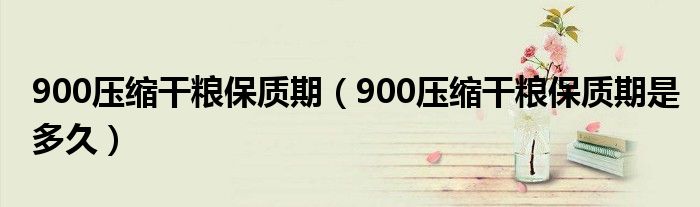 900压缩干粮保质期（900压缩干粮保质期是多久）