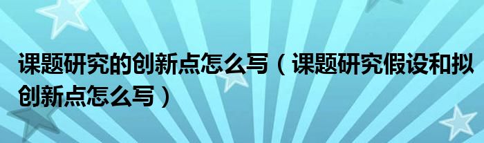 课题研究的创新点怎么写（课题研究假设和拟创新点怎么写）