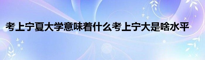 考上宁夏大学意味着什么考上宁大是啥水平