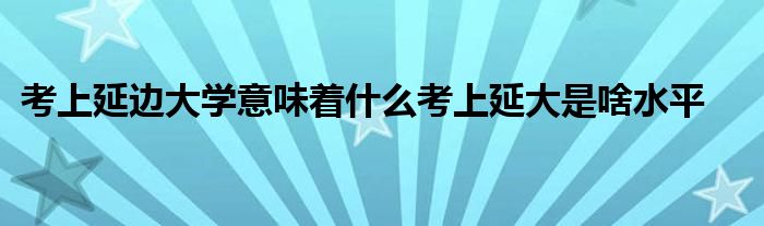 考上延边大学意味着什么考上延大是啥水平
