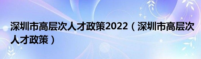 深圳市高层次人才政策2022（深圳市高层次人才政策）