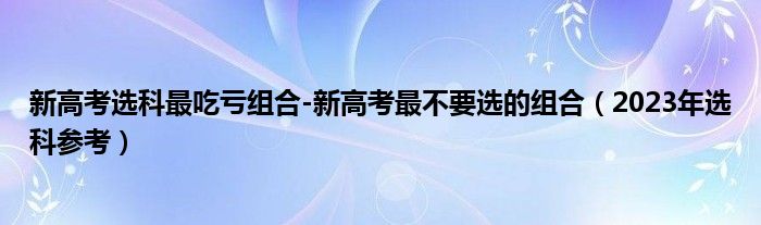 新高考选科最吃亏组合-新高考最不要选的组合（2023年选科参考）