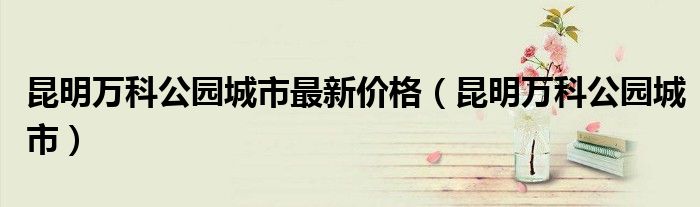 昆明万科公园城市最新价格（昆明万科公园城市）