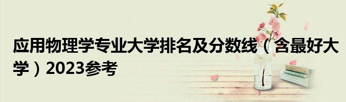 应用物理学专业大学排名及分数线（含最好大学）2023参考
