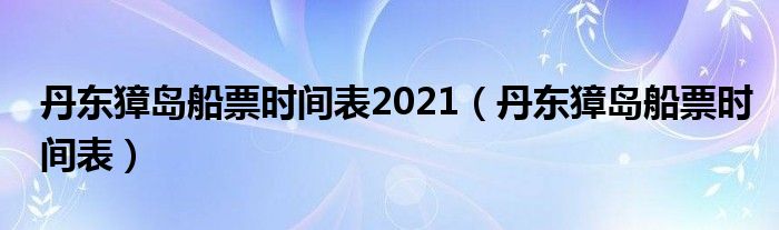 丹东獐岛船票时间表2021（丹东獐岛船票时间表）
