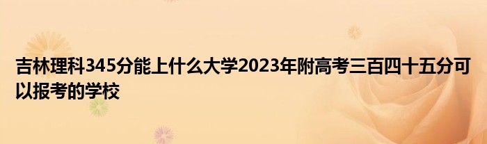 吉林理科345分能上什么大学2023年附高考三百四十五分可以报考的学校