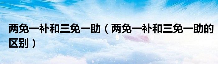 两免一补和三免一助（两免一补和三免一助的区别）