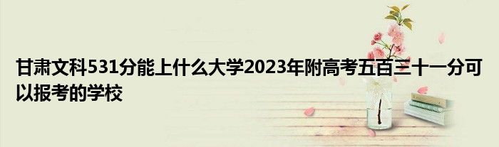 甘肃文科531分能上什么大学2023年附高考五百三十一分可以报考的学校