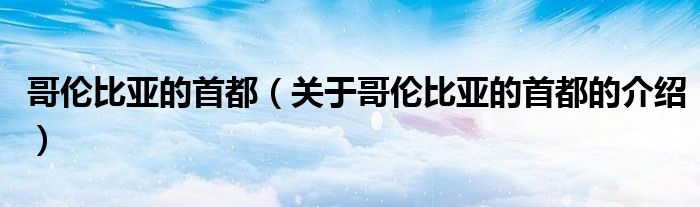 哥伦比亚的首都（关于哥伦比亚的首都的介绍）