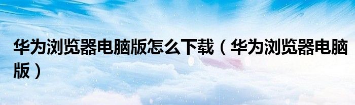 华为浏览器电脑版怎么下载（华为浏览器电脑版）