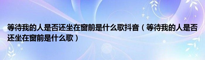 等待我的人是否还坐在窗前是什么歌抖音（等待我的人是否还坐在窗前是什么歌）