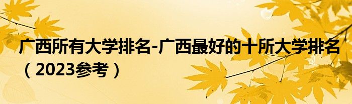 广西所有大学排名-广西最好的十所大学排名（2023参考）