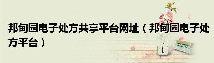 邦甸园电子处方共享平台网址（邦甸园电子处方平台）