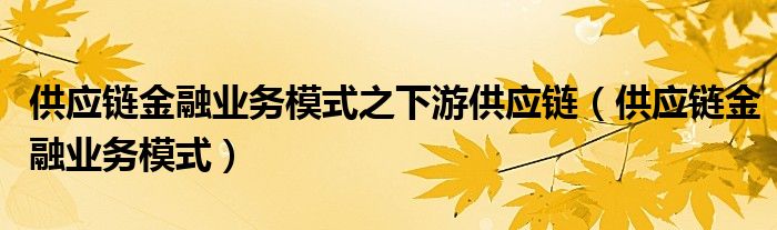 供应链金融业务模式之下游供应链（供应链金融业务模式）