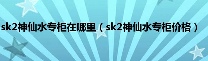 sk2神仙水专柜在哪里（sk2神仙水专柜价格）