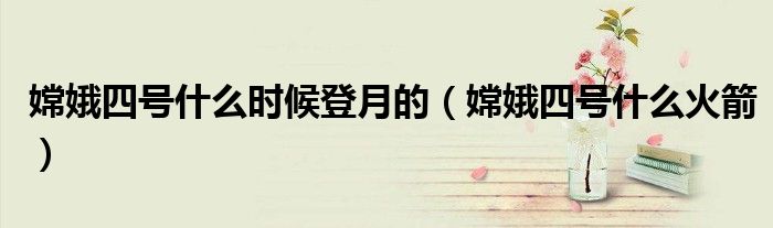 嫦娥四号什么时候登月的（嫦娥四号什么火箭）