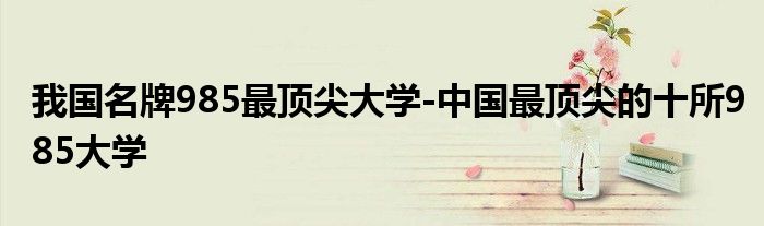 我国名牌985最顶尖大学-中国最顶尖的十所985大学