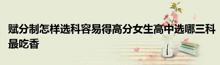 赋分制怎样选科容易得高分女生高中选哪三科最吃香