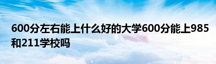 600分左右能上什么好的大学600分能上985和211学校吗