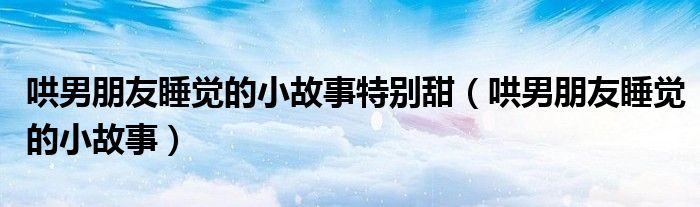 哄男朋友睡觉的小故事特别甜（哄男朋友睡觉的小故事）