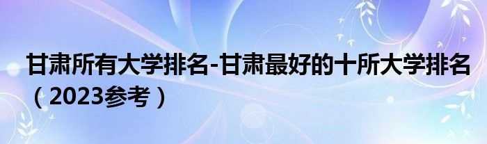 甘肃所有大学排名-甘肃最好的十所大学排名（2023参考）