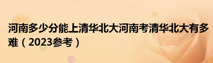 河南多少分能上清华北大河南考清华北大有多难（2023参考）
