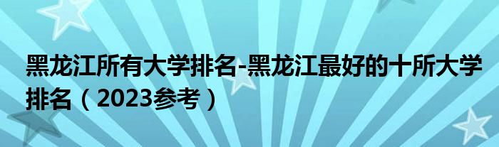 黑龙江所有大学排名-黑龙江最好的十所大学排名（2023参考）
