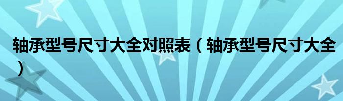轴承型号尺寸大全对照表（轴承型号尺寸大全）