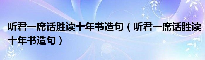 听君一席话胜读十年书造句（听君一席话胜读十年书造句）