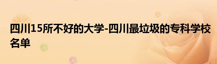 四川15所不好的大学-四川最垃圾的专科学校名单